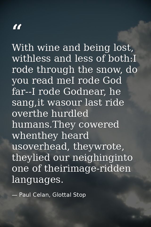 With wine and being lost, withless and less of both:I rode through the snow, do you read meI rode God far--I rode Godnea — Paul Celan, Glottal Stop