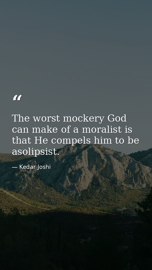 The worst mockery God can make of a moralist is that He compels him to be asolipsist. — Kedar Joshi