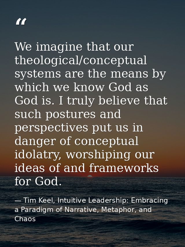 We imagine that our theological/conceptual systems are the means by which we know God as God is. I truly believe that su — Tim Keel, Intuitive Leadership: Embracing a Paradigm of Narrative, Metaphor, and Chaos