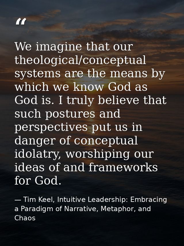 We imagine that our theological/conceptual systems are the means by which we know God as God is. I truly believe that su — Tim Keel, Intuitive Leadership: Embracing a Paradigm of Narrative, Metaphor, and Chaos