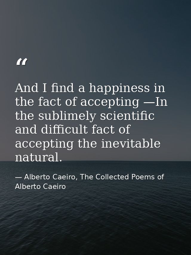 And I find a happiness in the fact of accepting —In the sublimely scientific and difficult fact of accepting the inevita — Alberto Caeiro, The Collected Poems of Alberto Caeiro