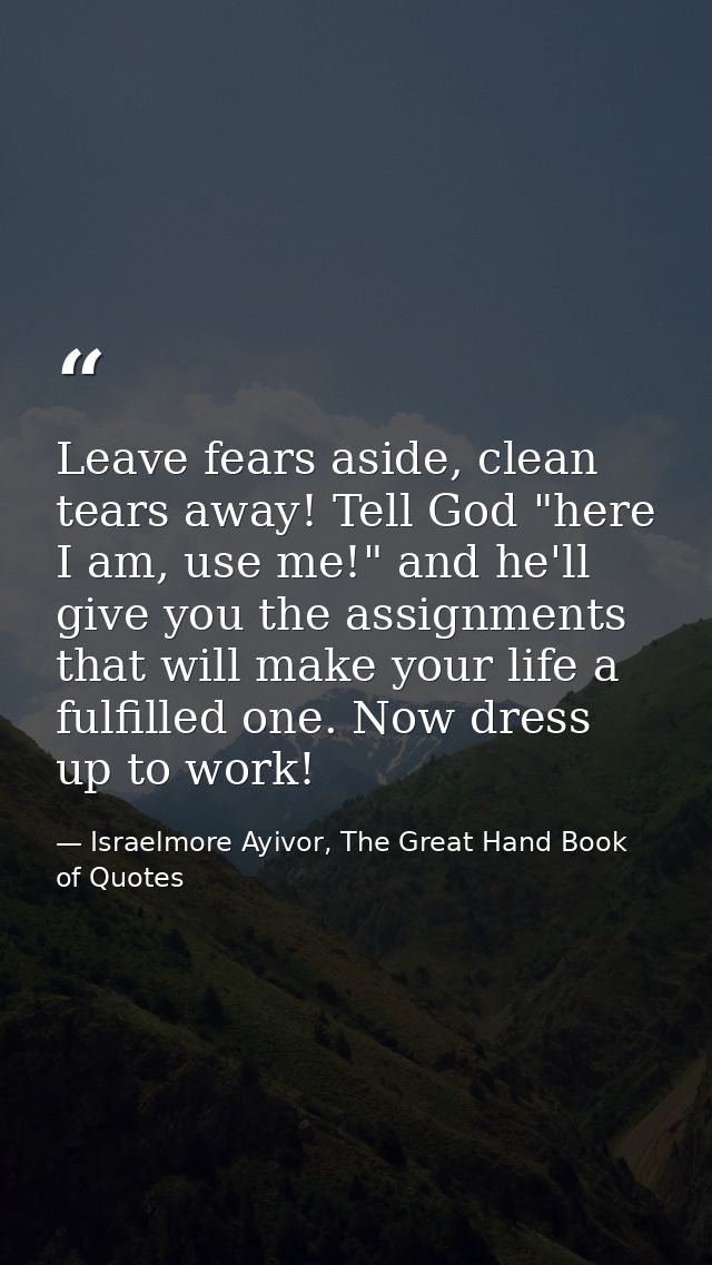 Leave fears aside, clean tears away! Tell God "here I am, use me!" and he'll give you the assignments that will make you — Israelmore Ayivor, The Great Hand Book of Quotes