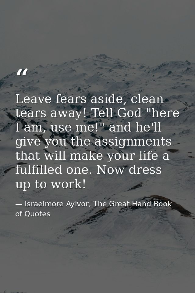 Leave fears aside, clean tears away! Tell God "here I am, use me!" and he'll give you the assignments that will make you — Israelmore Ayivor, The Great Hand Book of Quotes