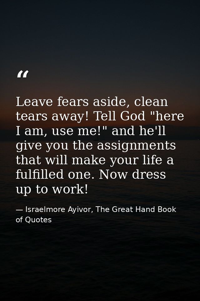 Leave fears aside, clean tears away! Tell God "here I am, use me!" and he'll give you the assignments that will make you — Israelmore Ayivor, The Great Hand Book of Quotes