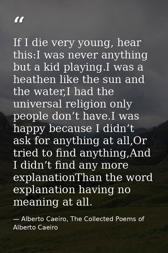 If I die very young, hear this:I was never anything but a kid playing.I was a heathen like the sun and the water,I had t — Alberto Caeiro, The Collected Poems of Alberto Caeiro