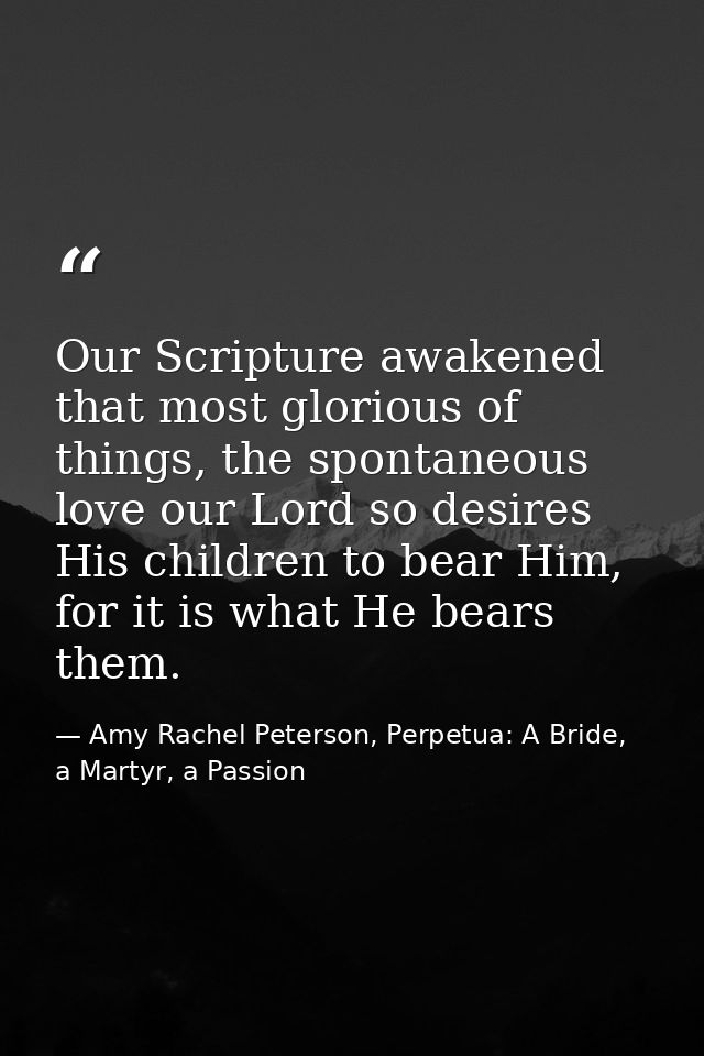 Our Scripture awakened that most glorious of things, the spontaneous love our Lord so desires His children to bear Him,  — Amy Rachel Peterson, Perpetua: A Bride, a Martyr, a Passion