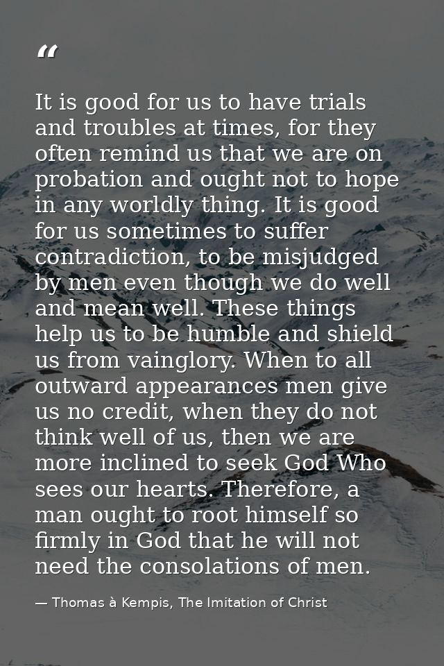 It is good for us to have trials and troubles at times, for they often remind us that we are on probation and ought not  — Thomas à Kempis, The Imitation of Christ