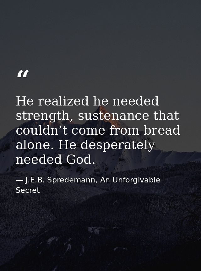 He realized he needed strength, sustenance that couldn’t come from bread alone. He desperately needed God. — J.E.B. Spredemann, An Unforgivable Secret