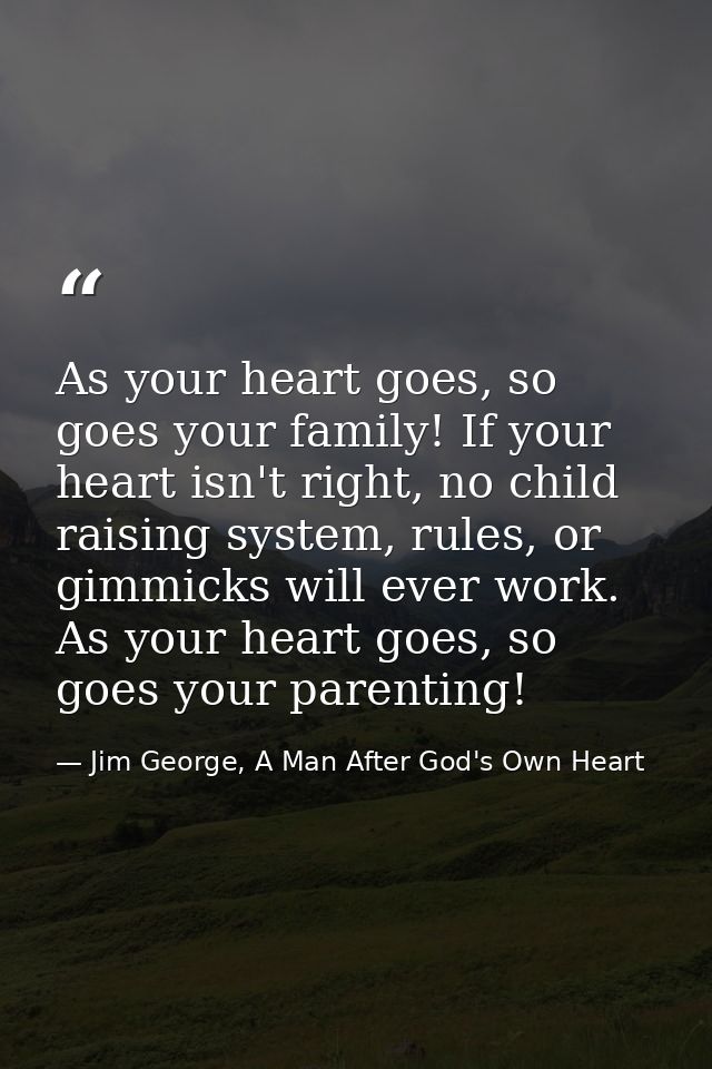 As your heart goes, so goes your family! If your heart isn't right, no child raising system, rules, or gimmicks will eve — Jim George, A Man After God's Own Heart
