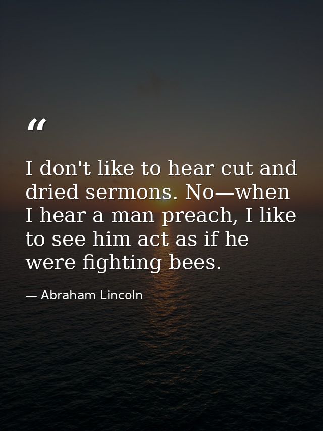 I don't like to hear cut and dried sermons. No—when I hear a man preach, I like to see him act as if he were fighting be — Abraham Lincoln