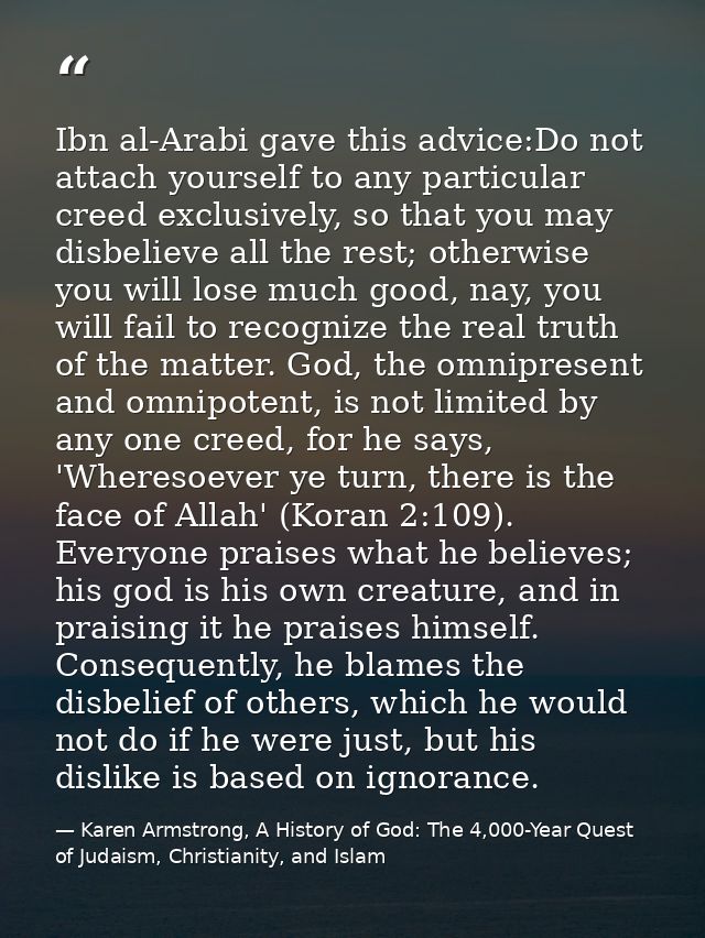 Ibn al-Arabi gave this advice:Do not attach yourself to any particular creed exclusively, so that you may disbelieve all — Karen Armstrong, A History of God: The 4,000-Year Quest of Judaism, Christianity, and Islam