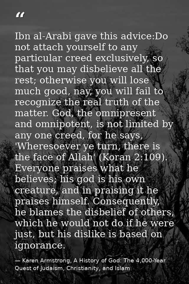 Ibn al-Arabi gave this advice:Do not attach yourself to any particular creed exclusively, so that you may disbelieve all — Karen Armstrong, A History of God: The 4,000-Year Quest of Judaism, Christianity, and Islam