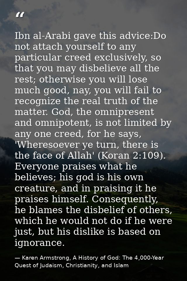 Ibn al-Arabi gave this advice:Do not attach yourself to any particular creed exclusively, so that you may disbelieve all — Karen Armstrong, A History of God: The 4,000-Year Quest of Judaism, Christianity, and Islam