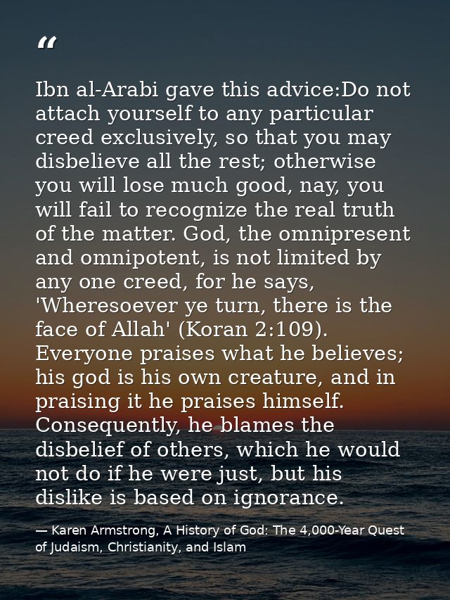 Ibn al-Arabi gave this advice:Do not attach yourself to any particular creed exclusively, so that you may disbelieve all — Karen Armstrong, A History of God: The 4,000-Year Quest of Judaism, Christianity, and Islam