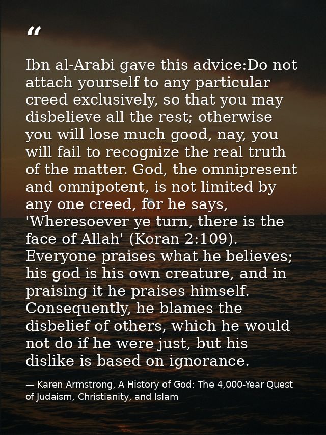 Ibn al-Arabi gave this advice:Do not attach yourself to any particular creed exclusively, so that you may disbelieve all — Karen Armstrong, A History of God: The 4,000-Year Quest of Judaism, Christianity, and Islam