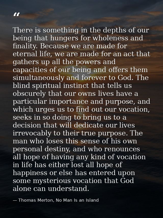 There is something in the depths of our being that hungers for wholeness and finality. Because we are made for eternal l — Thomas Merton, No Man Is an Island