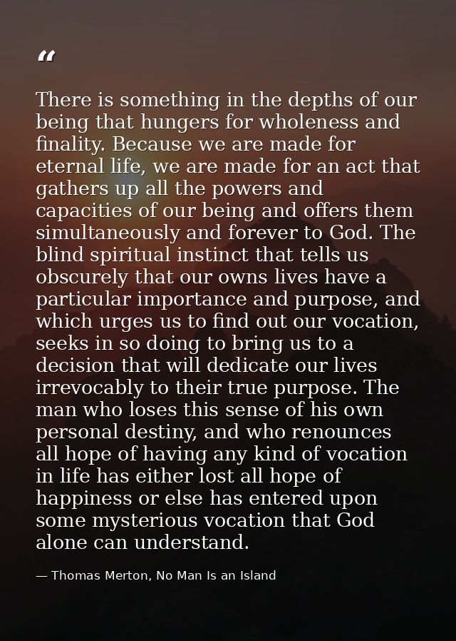 There is something in the depths of our being that hungers for wholeness and finality. Because we are made for eternal l — Thomas Merton, No Man Is an Island