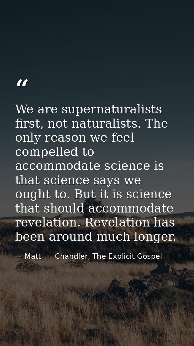 We are supernaturalists first, not naturalists. The only reason we feel compelled to accommodate science is that science — Matt      Chandler, The Explicit Gospel