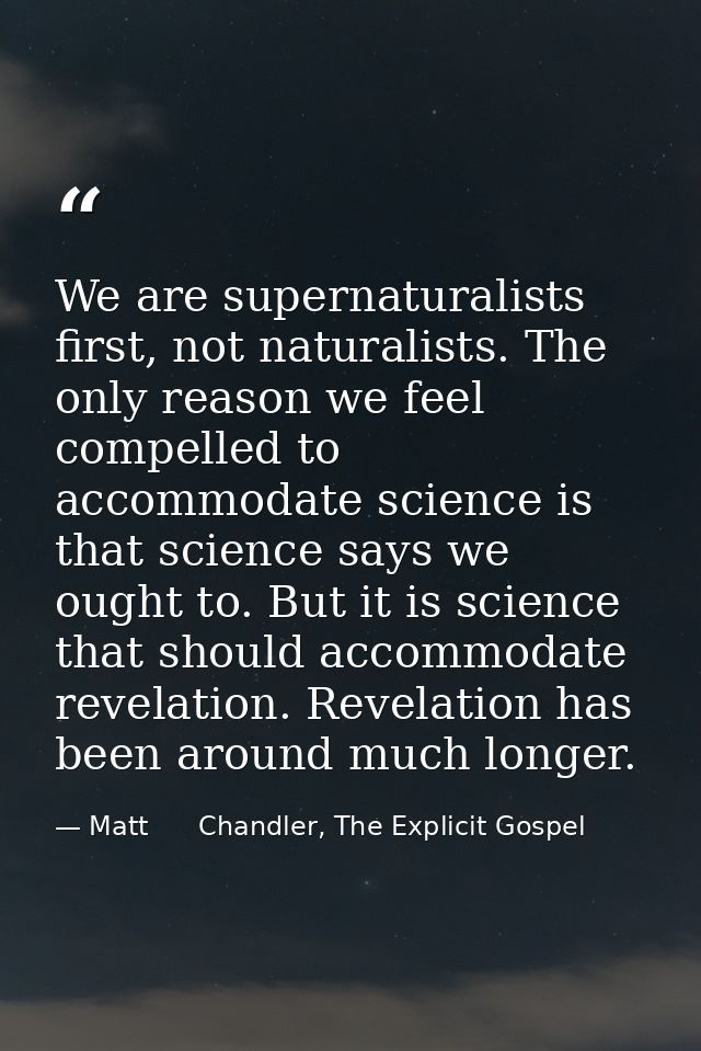 We are supernaturalists first, not naturalists. The only reason we feel compelled to accommodate science is that science — Matt      Chandler, The Explicit Gospel