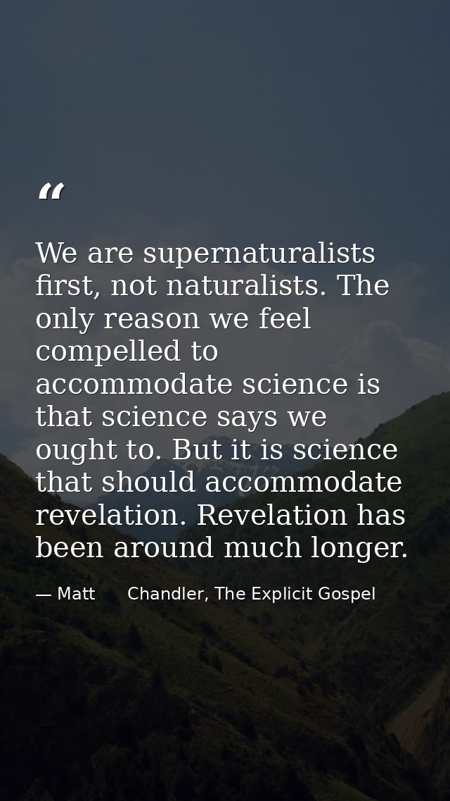 We are supernaturalists first, not naturalists. The only reason we feel compelled to accommodate science is that science — Matt      Chandler, The Explicit Gospel