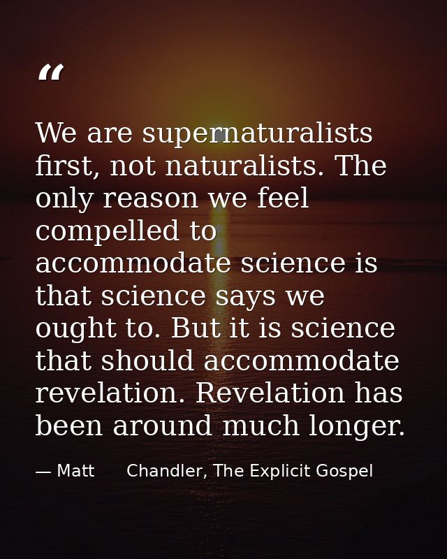 We are supernaturalists first, not naturalists. The only reason we feel compelled to accommodate science is that science — Matt      Chandler, The Explicit Gospel