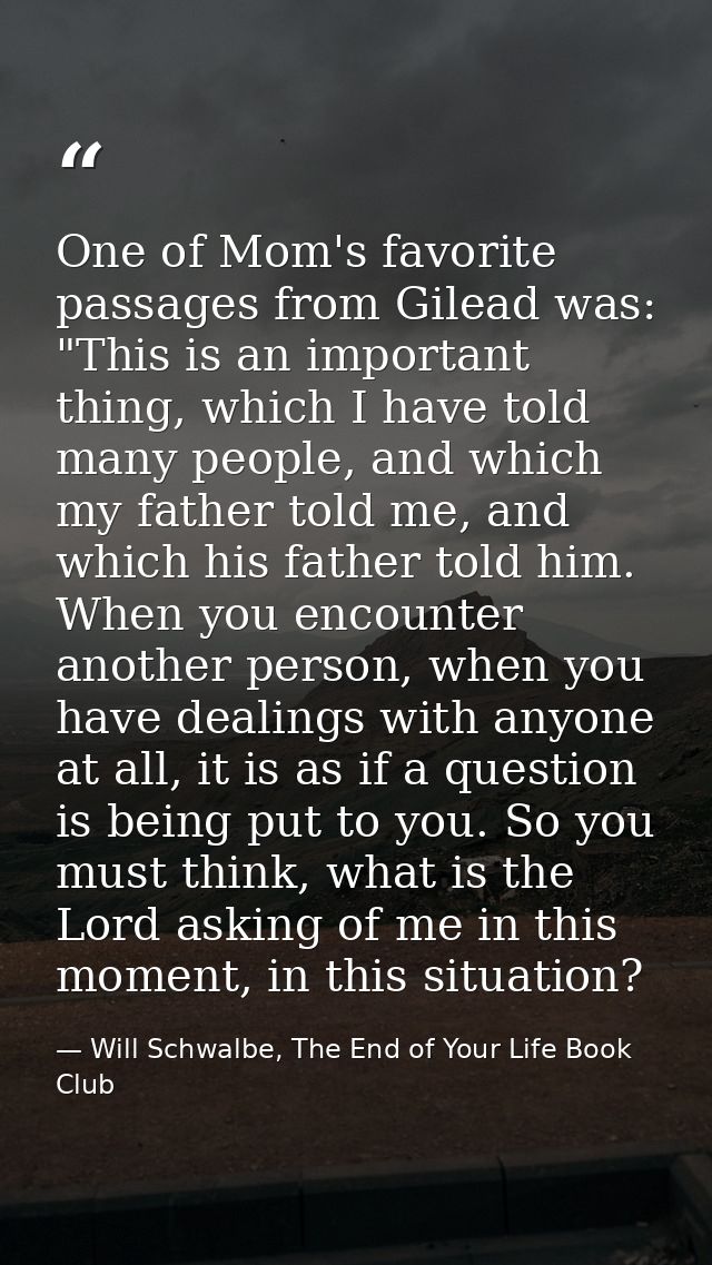 One of Mom's favorite passages from Gilead was: "This is an important thing, which I have told many people, and which my — Will Schwalbe, The End of Your Life Book Club