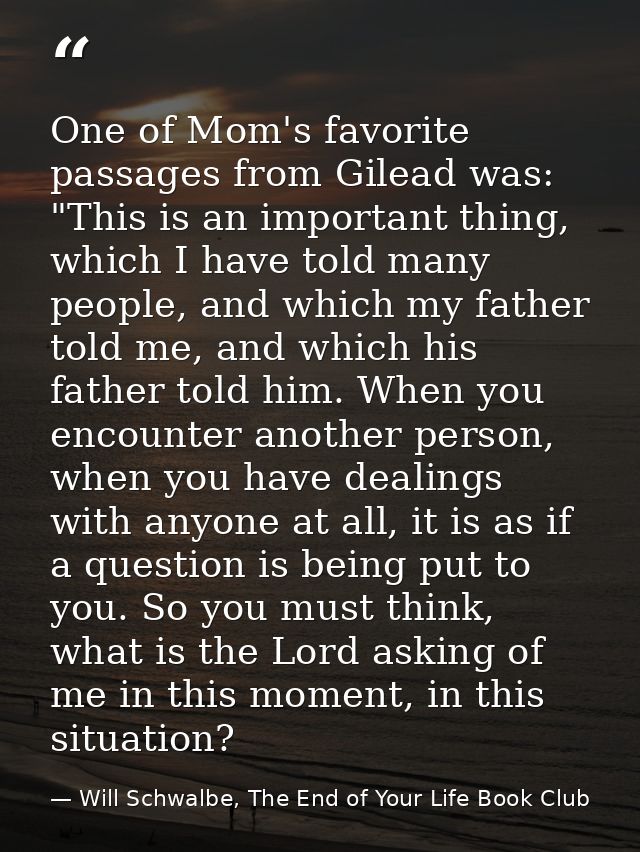 One of Mom's favorite passages from Gilead was: "This is an important thing, which I have told many people, and which my — Will Schwalbe, The End of Your Life Book Club