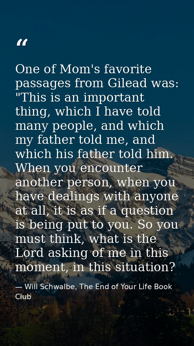 One of Mom's favorite passages from Gilead was: "This is an important thing, which I have told many people, and which my — Will Schwalbe, The End of Your Life Book Club