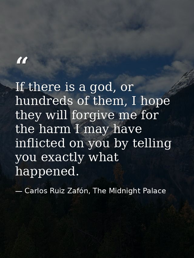 If there is a god, or hundreds of them, I hope they will forgive me for the harm I may have inflicted on you by telling  — Carlos Ruiz Zafón, The Midnight Palace