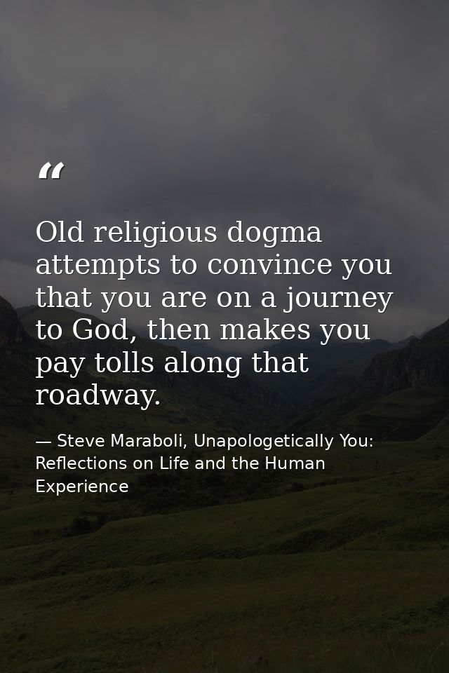 Old religious dogma attempts to convince you that you are on a journey to God, then makes you pay tolls along that roadw — Steve Maraboli, Unapologetically You: Reflections on Life and the Human Experience