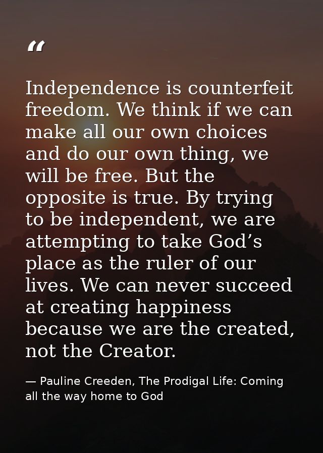 Independence is counterfeit freedom. We think if we can make all our own choices and do our own thing, we will be free.  — Pauline Creeden, The Prodigal Life: Coming all the way home to God