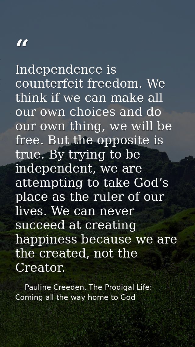 Independence is counterfeit freedom. We think if we can make all our own choices and do our own thing, we will be free.  — Pauline Creeden, The Prodigal Life: Coming all the way home to God
