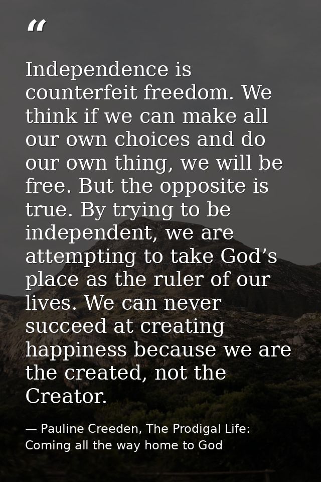 Independence is counterfeit freedom. We think if we can make all our own choices and do our own thing, we will be free.  — Pauline Creeden, The Prodigal Life: Coming all the way home to God