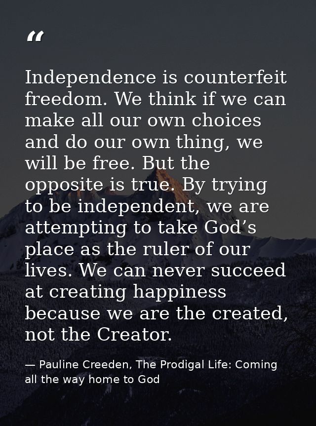 Independence is counterfeit freedom. We think if we can make all our own choices and do our own thing, we will be free.  — Pauline Creeden, The Prodigal Life: Coming all the way home to God