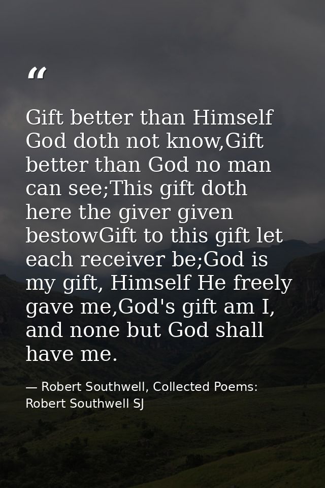 Gift better than Himself God doth not know,Gift better than God no man can see;This gift doth here the giver given besto — Robert Southwell, Collected Poems: Robert Southwell SJ