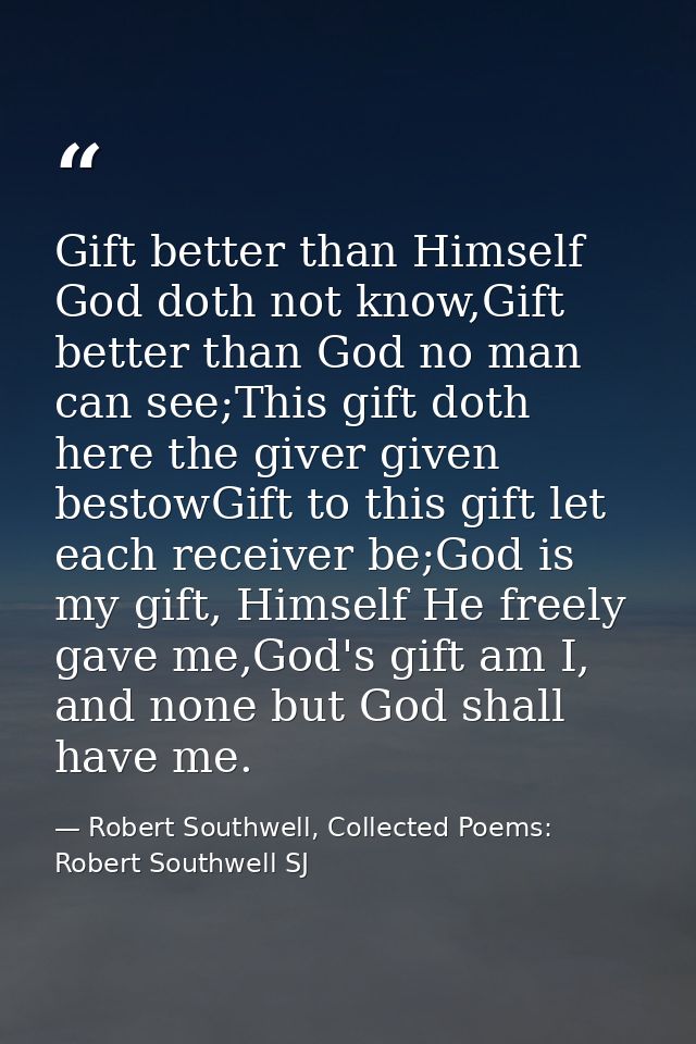 Gift better than Himself God doth not know,Gift better than God no man can see;This gift doth here the giver given besto — Robert Southwell, Collected Poems: Robert Southwell SJ