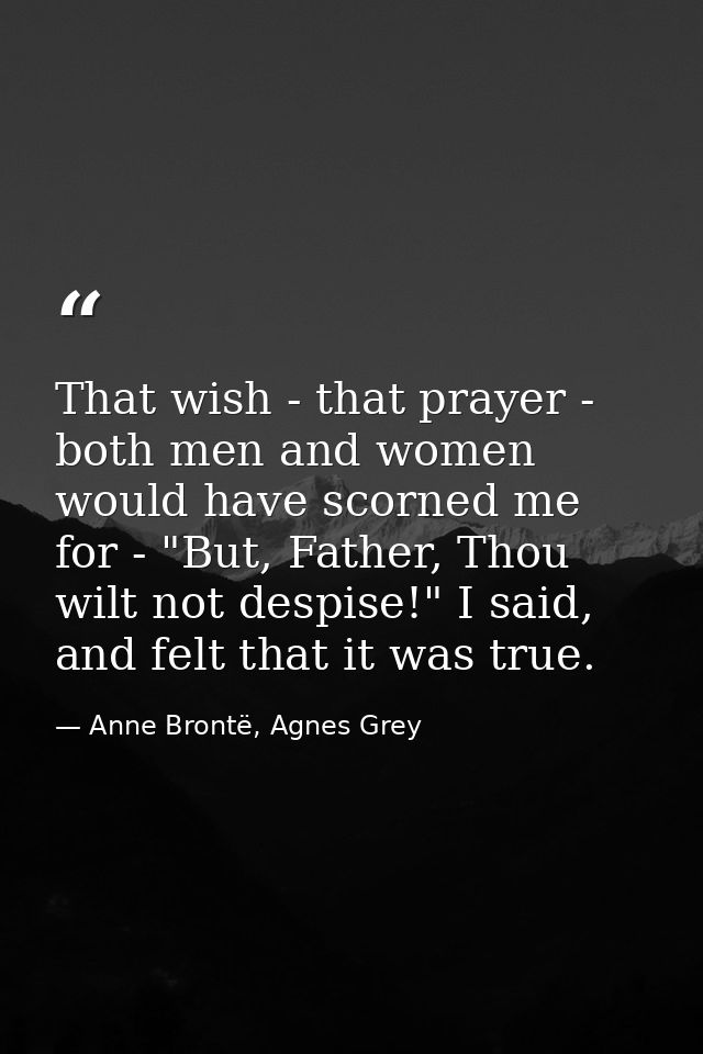 That wish - that prayer - both men and women would have scorned me for - "But, Father, Thou wilt not despise!" I said, a — Anne Brontë, Agnes Grey