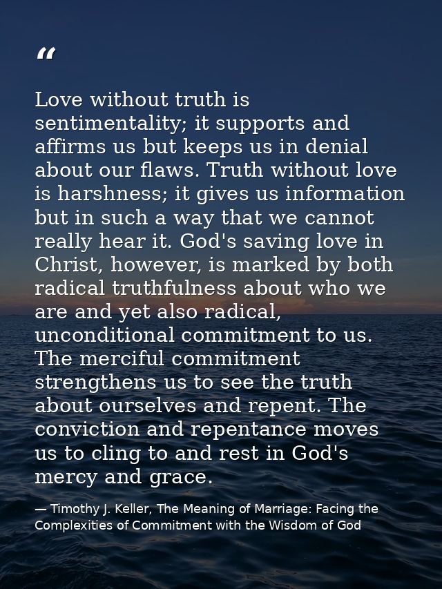 Love without truth is sentimentality; it supports and affirms us but keeps us in denial about our flaws. Truth without l — Timothy J. Keller, The Meaning of Marriage: Facing the Complexities of Commitment with the Wisdom of God
