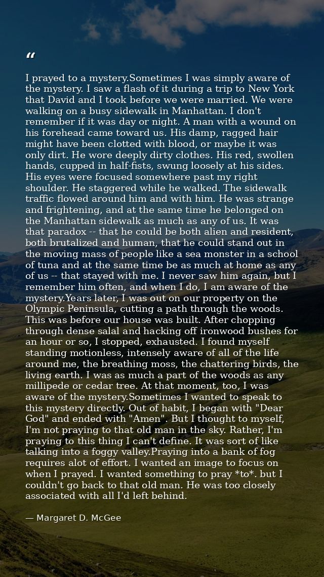 I prayed to a mystery.Sometimes I was simply aware of the mystery. I saw a flash of it during a trip to New York that Da — Margaret D. McGee
