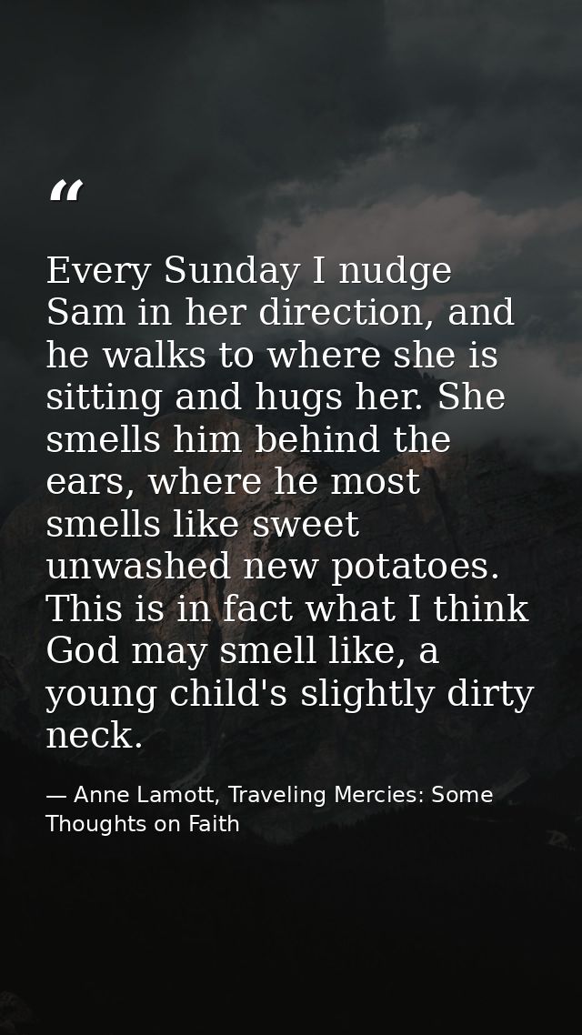 Every Sunday I nudge Sam in her direction, and he walks to where she is sitting and hugs her. She smells him behind the  — Anne Lamott, Traveling Mercies: Some Thoughts on Faith