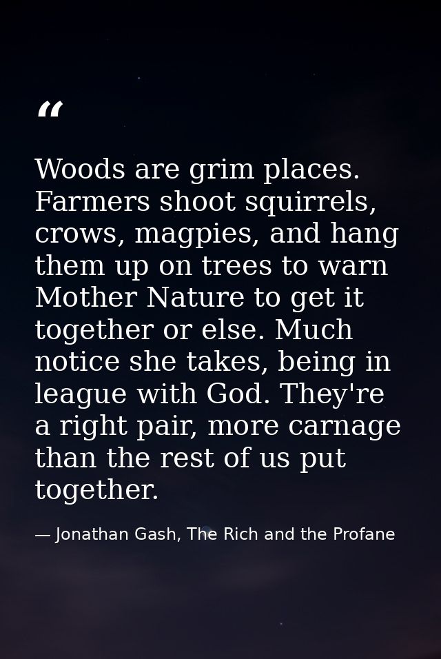 Woods are grim places. Farmers shoot squirrels, crows, magpies, and hang them up on trees to warn Mother Nature to get i — Jonathan Gash, The Rich and the Profane