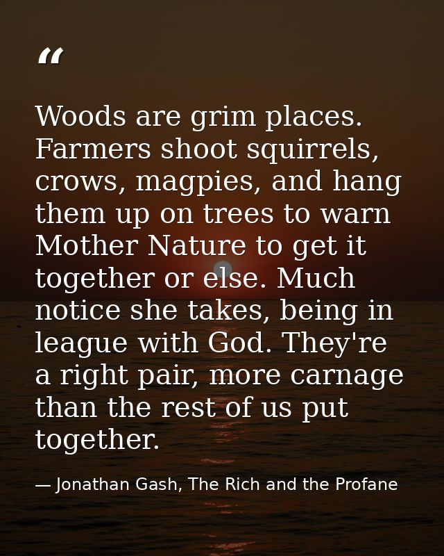 Woods are grim places. Farmers shoot squirrels, crows, magpies, and hang them up on trees to warn Mother Nature to get i — Jonathan Gash, The Rich and the Profane