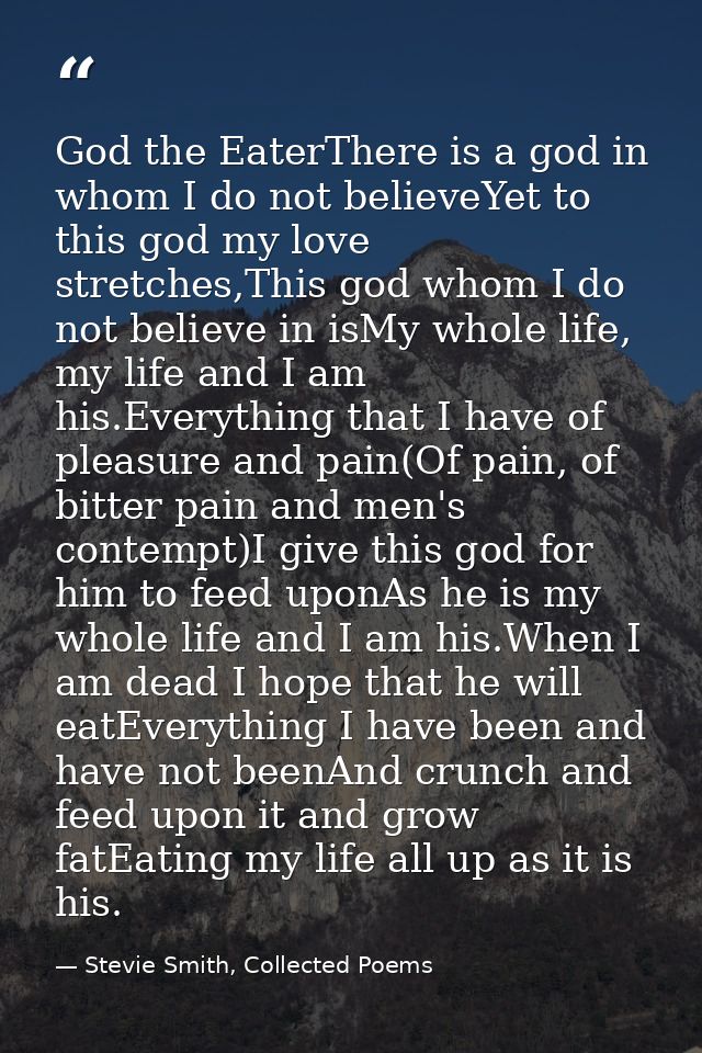 God the EaterThere is a god in whom I do not believeYet to this god my love stretches,This god whom I do not believe in  — Stevie Smith, Collected Poems