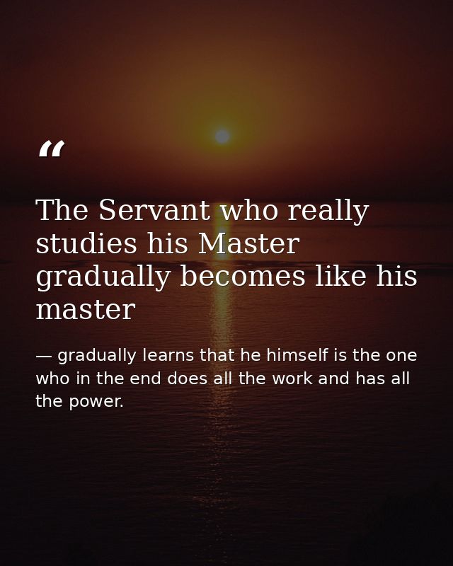 The Servant who really studies his Master gradually becomes like his master — gradually learns that he himself is the one who in the end does all the work and has all the power.