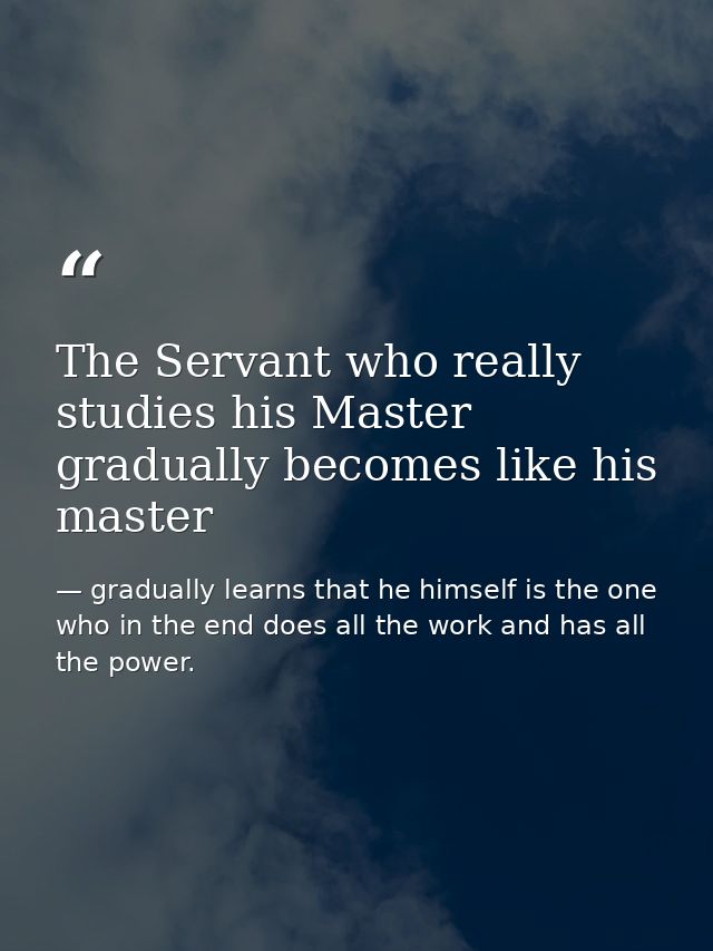 The Servant who really studies his Master gradually becomes like his master — gradually learns that he himself is the one who in the end does all the work and has all the power.
