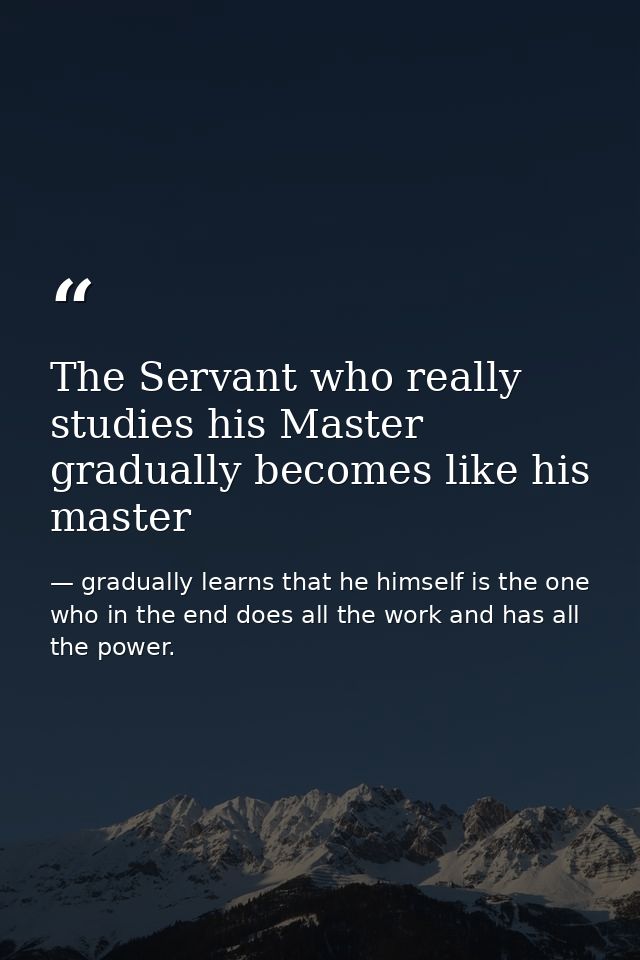 The Servant who really studies his Master gradually becomes like his master — gradually learns that he himself is the one who in the end does all the work and has all the power.