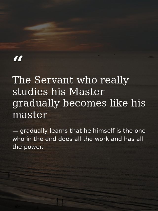The Servant who really studies his Master gradually becomes like his master — gradually learns that he himself is the one who in the end does all the work and has all the power.