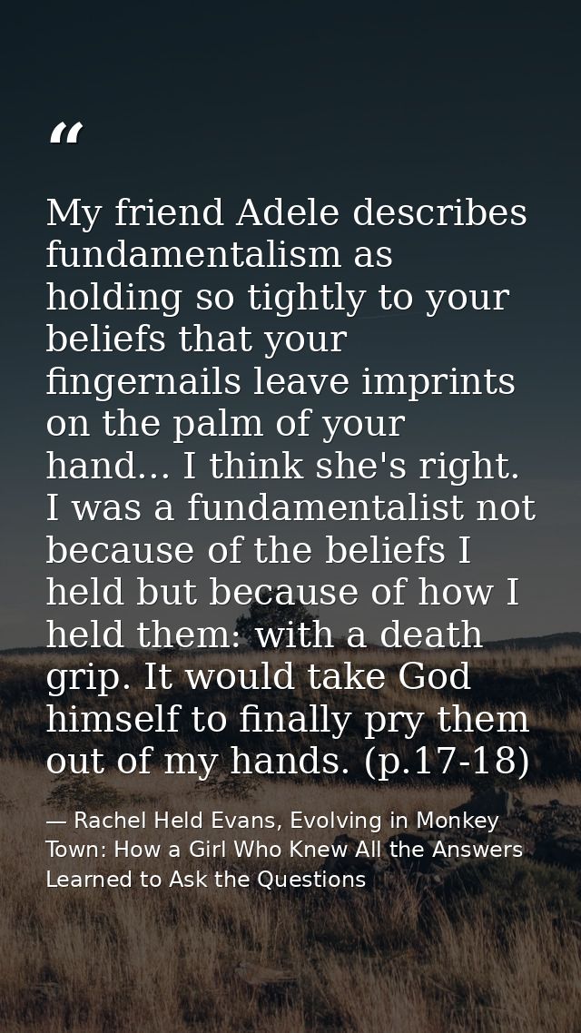 My friend Adele describes fundamentalism as holding so tightly to your beliefs that your fingernails leave imprints on t — Rachel Held Evans, Evolving in Monkey Town: How a Girl Who Knew All the Answers Learned to Ask the Questions