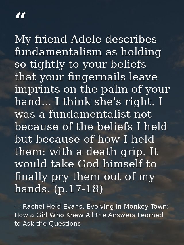 My friend Adele describes fundamentalism as holding so tightly to your beliefs that your fingernails leave imprints on t — Rachel Held Evans, Evolving in Monkey Town: How a Girl Who Knew All the Answers Learned to Ask the Questions