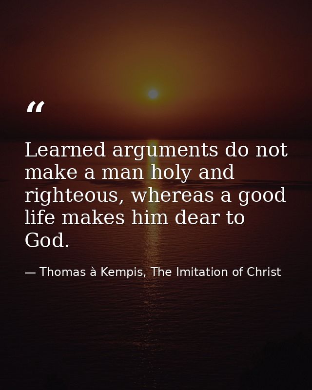 Learned arguments do not make a man holy and righteous, whereas a good life makes him dear to God. — Thomas à Kempis, The Imitation of Christ